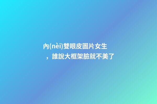 內(nèi)雙眼皮圖片女生，誰說大框架臉就不美了